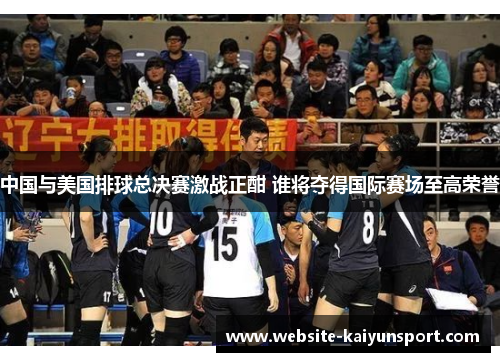 中国与美国排球总决赛激战正酣 谁将夺得国际赛场至高荣誉