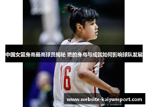 中国女篮身高最高球员揭秘 她的身高与成就如何影响球队发展
